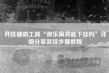 开挂辅助工具“微乐麻将能下挂吗”详细分享装挂步骤教程
