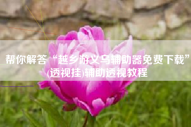 帮你解答“越乡游义乌辅助器免费下载”(透视挂)辅助透视教程