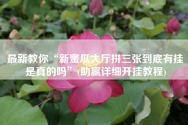 最新教你“新蜜瓜大厅拼三张到底有挂是真的吗	”(助赢详细开挂教程)