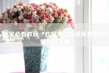 玩家必看教程“欢聚龙江麻将免费的挂”辅助挂下载