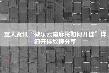 重大资讯“微乐云南麻将如何开挂	”详细开挂教程分享