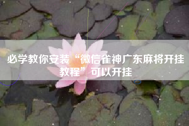 必学教你安装“微信雀神广东麻将开挂教程	”可以开挂