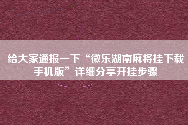 给大家通报一下“微乐湖南麻将挂下载手机版”详细分享开挂步骤