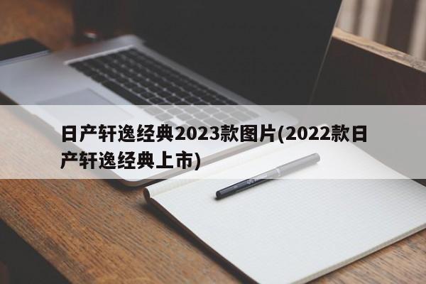 日产轩逸经典2023款图片(2022款日产轩逸经典上市)