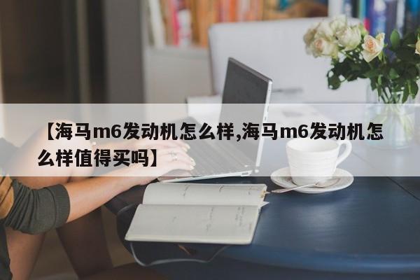 【海马m6发动机怎么样,海马m6发动机怎么样值得买吗】