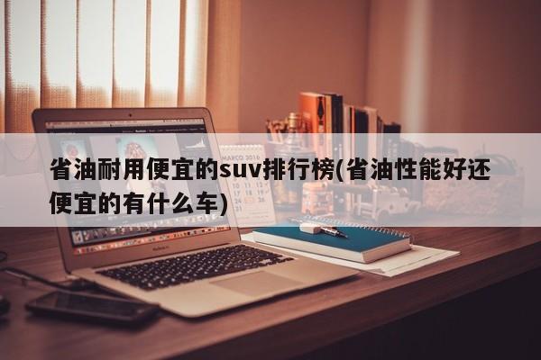 省油耐用便宜的suv排行榜(省油性能好还便宜的有什么车)
