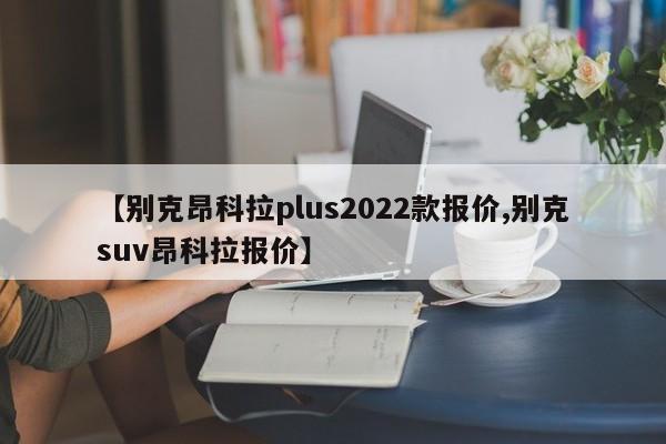 【别克昂科拉plus2022款报价,别克suv昂科拉报价】