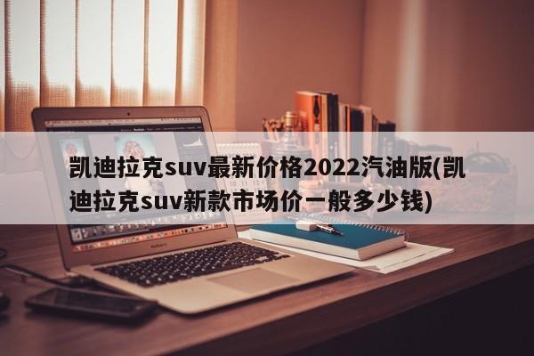 凯迪拉克suv最新价格2022汽油版(凯迪拉克suv新款市场价一般多少钱)
