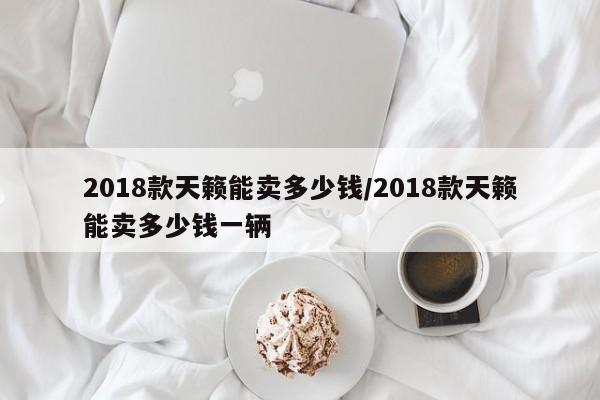 2018款天籁能卖多少钱/2018款天籁能卖多少钱一辆