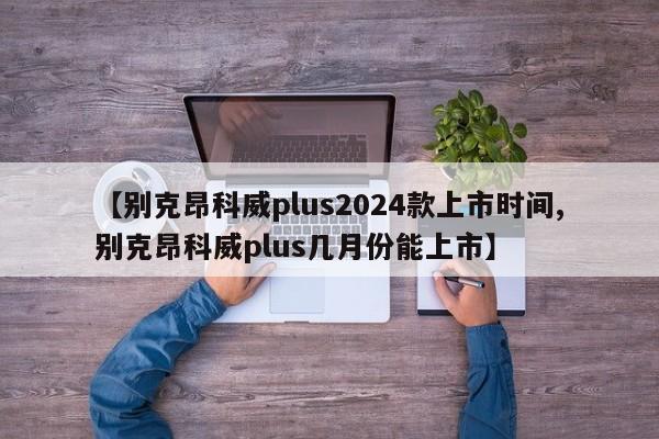 【别克昂科威plus2024款上市时间,别克昂科威plus几月份能上市】