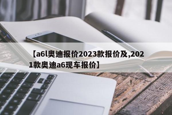 【a6l奥迪报价2023款报价及,2021款奥迪a6现车报价】