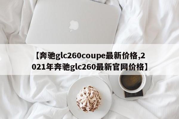 【奔驰glc260coupe最新价格,2021年奔驰glc260最新官网价格】