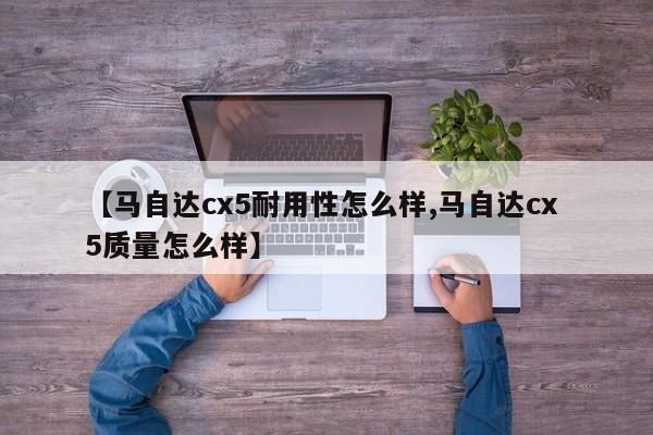 【马自达cx5耐用性怎么样,马自达cx 5质量怎么样】