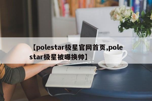 【polestar极星官网首页,polestar极星被曝换帅】
