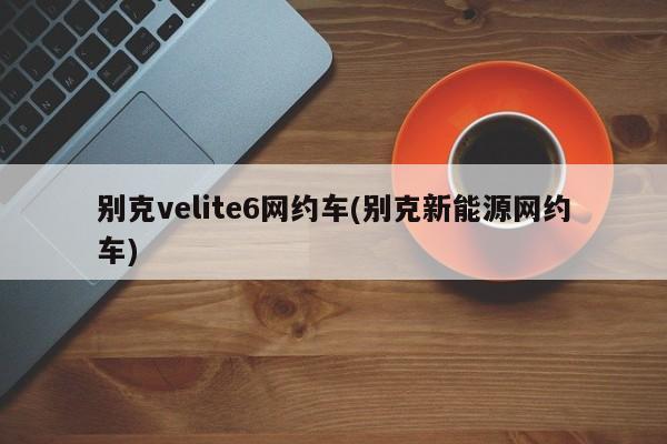 别克velite6网约车(别克新能源网约车)