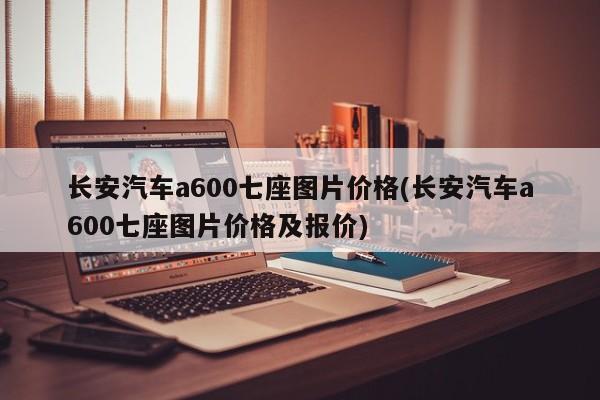 长安汽车a600七座图片价格(长安汽车a600七座图片价格及报价)