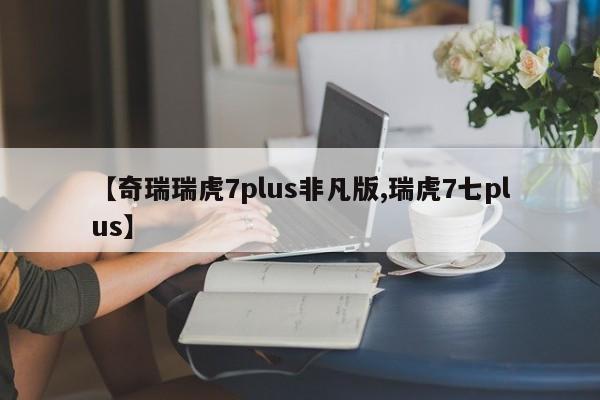 【奇瑞瑞虎7plus非凡版,瑞虎7七plus】