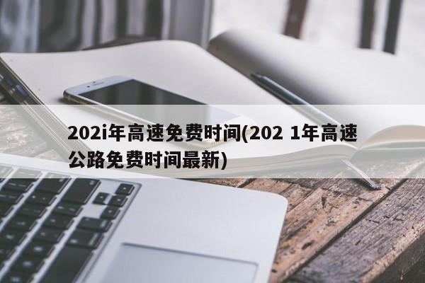 202i年高速免费时间(202 1年高速公路免费时间最新)