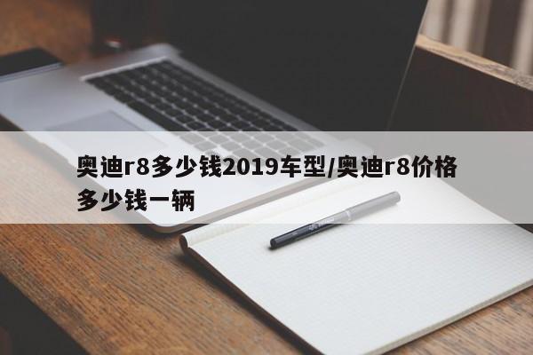 奥迪r8多少钱2019车型/奥迪r8价格多少钱一辆