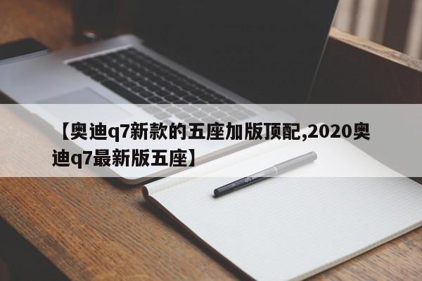 【奥迪q7新款的五座加版顶配,2020奥迪q7最新版五座】