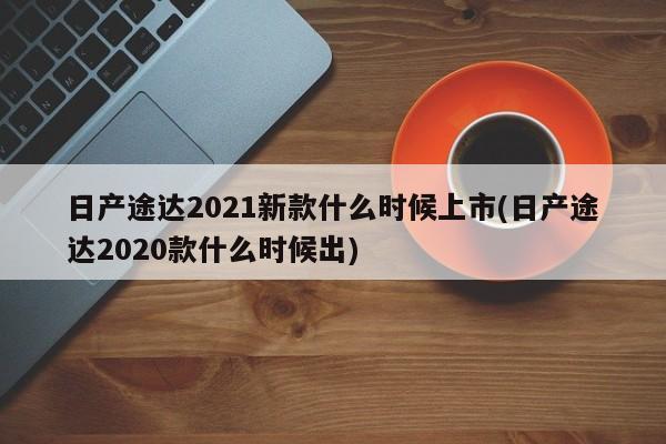 日产途达2021新款什么时候上市(日产途达2020款什么时候出)