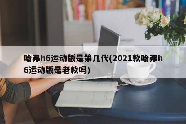 哈弗h6运动版是第几代(2021款哈弗h6运动版是老款吗)