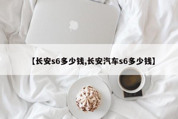 【长安s6多少钱,长安汽车s6多少钱】