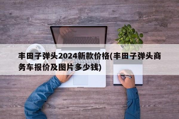 丰田子弹头2024新款价格(丰田子弹头商务车报价及图片多少钱)