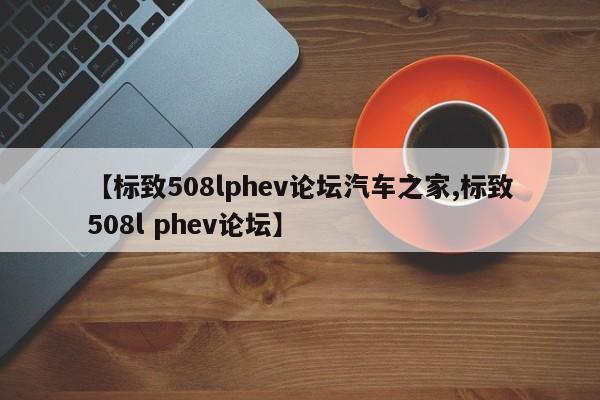 【标致508lphev论坛汽车之家,标致508l phev论坛】