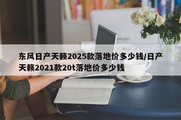 东风日产天籁2025款落地价多少钱/日产天籁2021款20t落地价多少钱