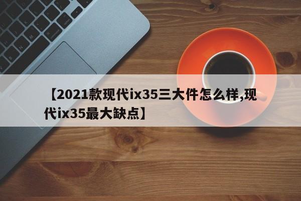 【2021款现代ix35三大件怎么样,现代ix35最大缺点】