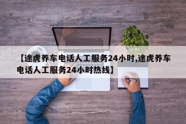 【途虎养车电话人工服务24小时,途虎养车电话人工服务24小时热线】