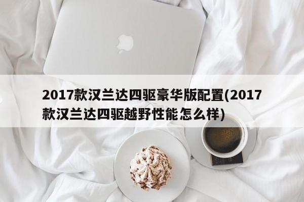 2017款汉兰达四驱豪华版配置(2017款汉兰达四驱越野性能怎么样)