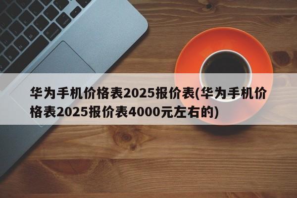华为手机价格表2025报价表(华为手机价格表2025报价表4000元左右的)