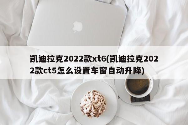 凯迪拉克2022款xt6(凯迪拉克2022款ct5怎么设置车窗自动升降)