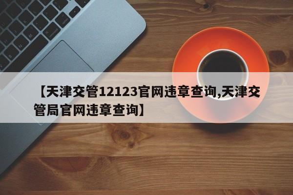 【天津交管12123官网违章查询,天津交管局官网违章查询】