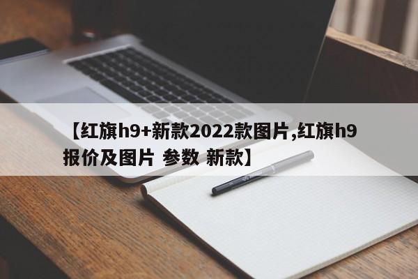 【红旗h9+新款2022款图片,红旗h9报价及图片 参数 新款】