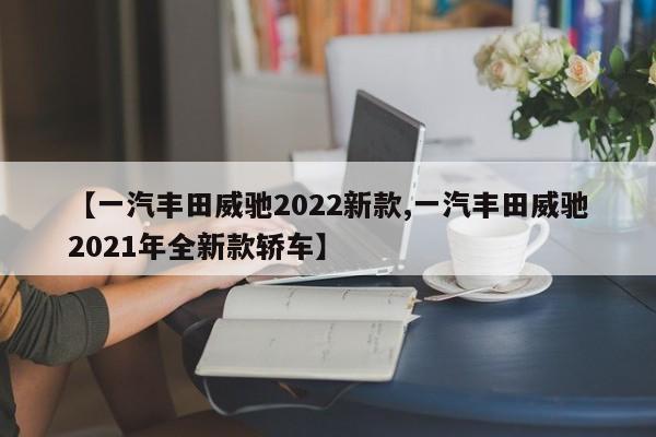 【一汽丰田威驰2022新款,一汽丰田威驰2021年全新款轿车】