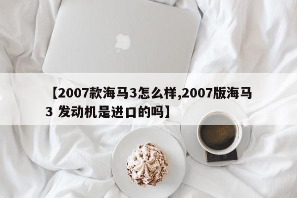 【2007款海马3怎么样,2007版海马3 发动机是进口的吗】