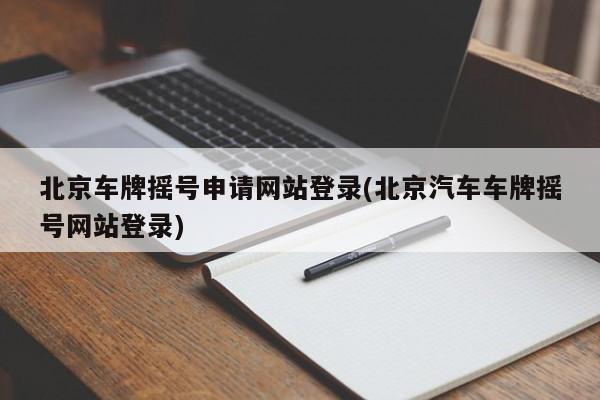 北京车牌摇号申请网站登录(北京汽车车牌摇号网站登录)