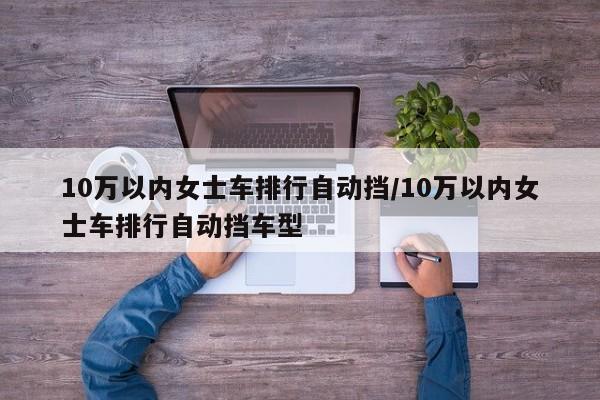 10万以内女士车排行自动挡/10万以内女士车排行自动挡车型
