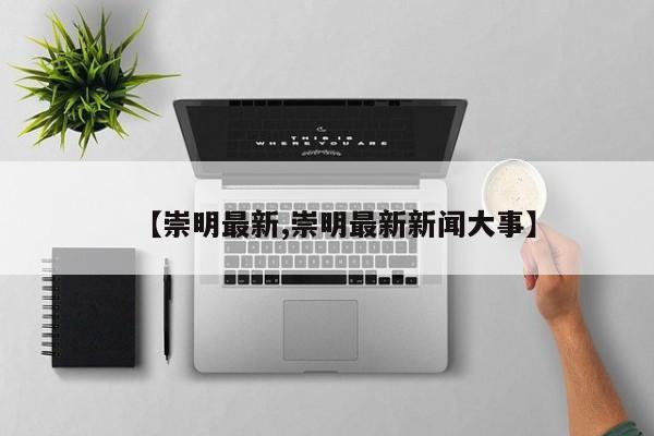 【崇明最新,崇明最新新闻大事】