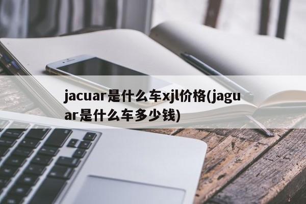 jacuar是什么车xjl价格(jaguar是什么车多少钱)