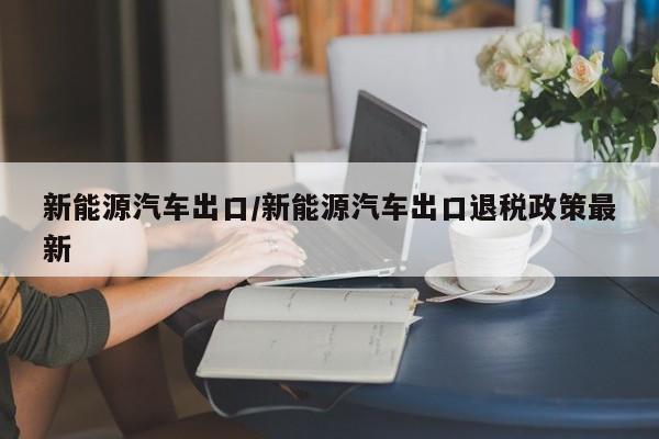 新能源汽车出口/新能源汽车出口退税政策最新