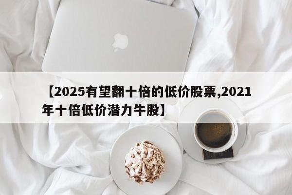 【2025有望翻十倍的低价股票,2021年十倍低价潜力牛股】