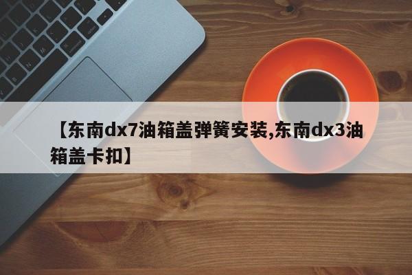 【东南dx7油箱盖弹簧安装,东南dx3油箱盖卡扣】