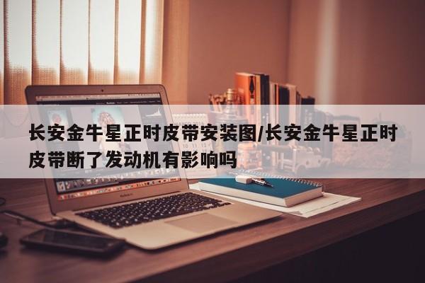 长安金牛星正时皮带安装图/长安金牛星正时皮带断了发动机有影响吗