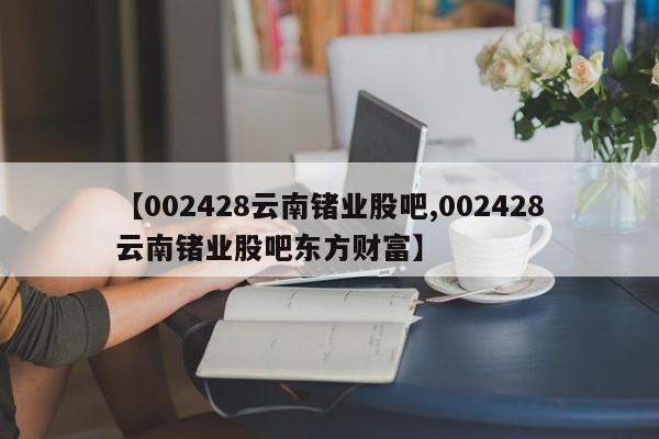 【002428云南锗业股吧,002428云南锗业股吧东方财富】