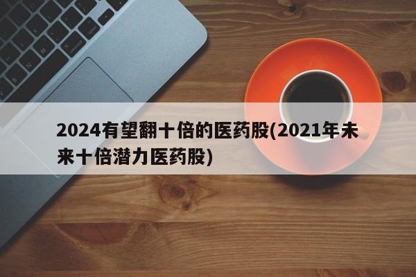 2024有望翻十倍的医药股(2021年未来十倍潜力医药股)