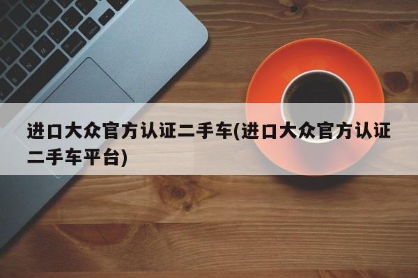 进口大众官方认证二手车(进口大众官方认证二手车平台)